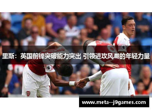 里斯:英国前锋突破能力突出 引领进攻风潮的年轻力量 里斯:英国前锋突破能力突出 引领进攻风潮的年轻力量