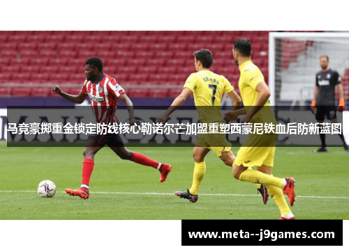 马竞豪掷重金锁定防线核心勒诺尔芒加盟重塑西蒙尼铁血后防新蓝图